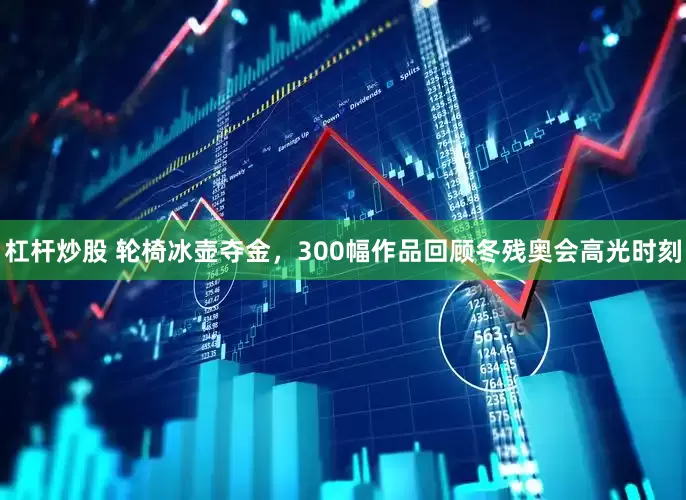 杠杆炒股 轮椅冰壶夺金，300幅作品回顾冬残奥会高光时刻
