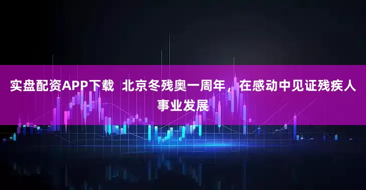 实盘配资APP下载  北京冬残奥一周年，在感动中见证残疾人事业发展
