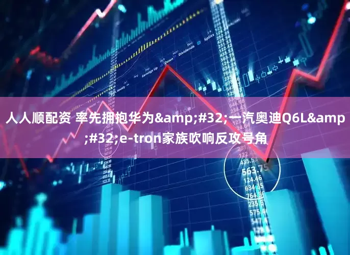人人顺配资 率先拥抱华为&#32;一汽奥迪Q6L&#32;e-tron家族吹响反攻号角