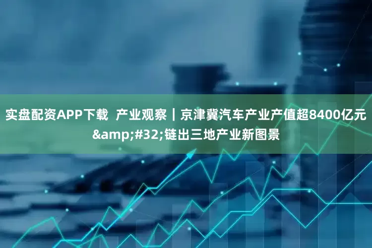 实盘配资APP下载  产业观察｜京津冀汽车产业产值超8400亿元&#32;链出三地产业新图景