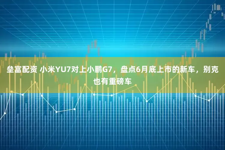 垒富配资 小米YU7对上小鹏G7，盘点6月底上市的新车，别克也有重磅车