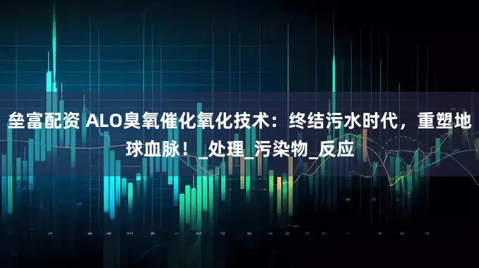 垒富配资 ALO臭氧催化氧化技术：终结污水时代，重塑地球血脉！_处理_污染物_反应