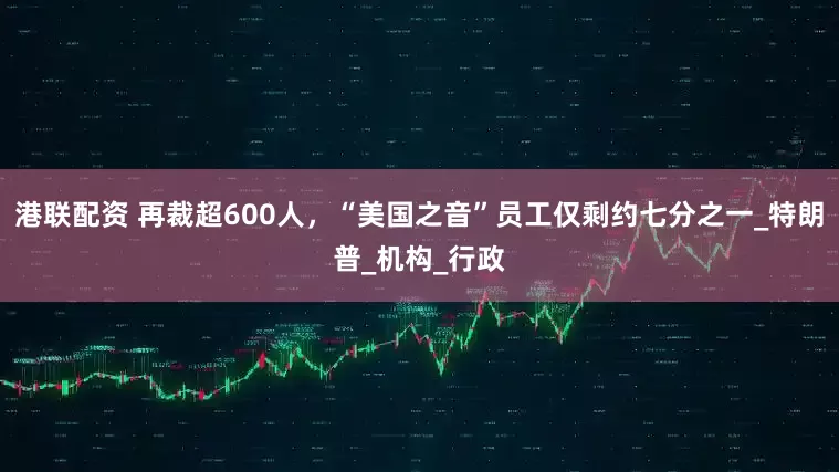 港联配资 再裁超600人，“美国之音”员工仅剩约七分之一_特朗普_机构_行政