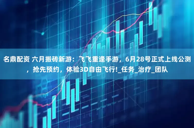 名鼎配资 六月搬砖新游：飞飞重逢手游，6月28号正式上线公测，抢先预约，体验3D自由飞行!_任务_治疗_团队