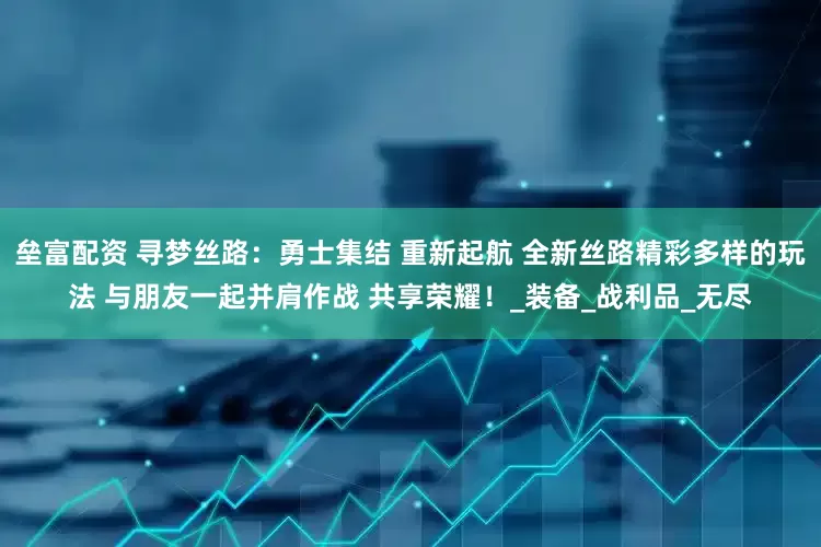 垒富配资 寻梦丝路：勇士集结 重新起航 全新丝路精彩多样的玩法 与朋友一起并肩作战 共享荣耀！_装备_战利品_无尽