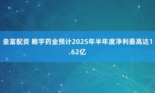垒富配资 翰宇药业预计2025年半年度净利最高达1.62亿