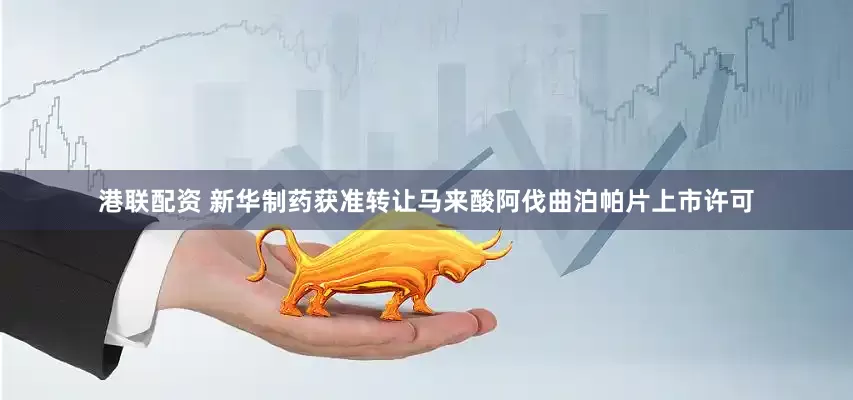 港联配资 新华制药获准转让马来酸阿伐曲泊帕片上市许可