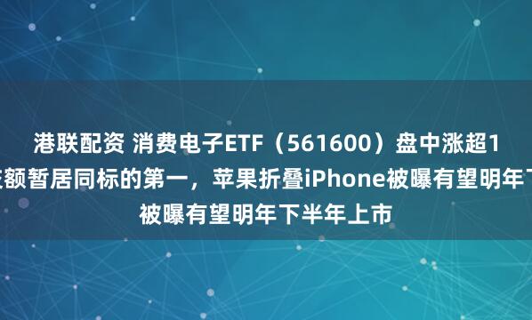 港联配资 消费电子ETF（561600）盘中涨超1.1%，成交额暂居同标的第一，苹果折叠iPhone被曝有望明年下半年上市