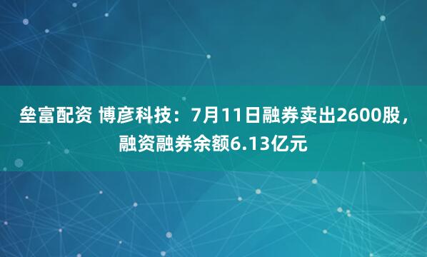 垒富配资 博彦科技：7月11日融券卖出2600股，融资融券余额6.13亿元