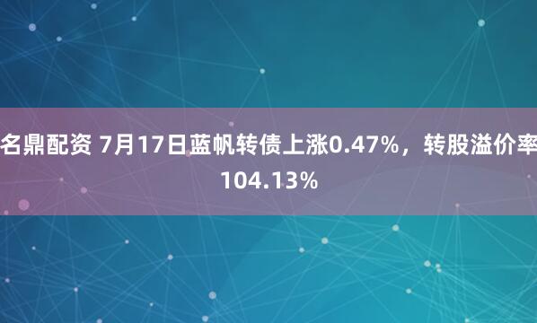 名鼎配资 7月17日蓝帆转债上涨0.47%，转股溢价率104.13%