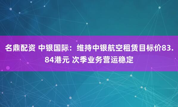 名鼎配资 中银国际：维持中银航空租赁目标价83.84港元 次季业务营运稳定