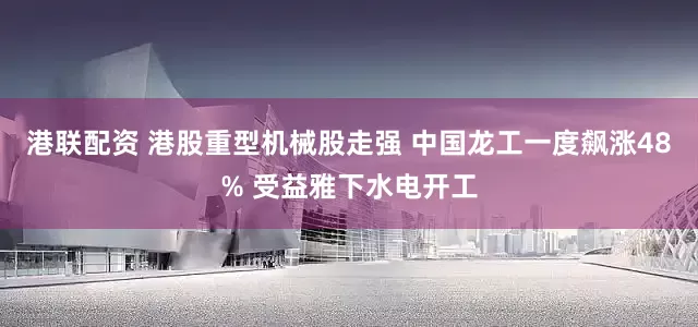 港联配资 港股重型机械股走强 中国龙工一度飙涨48% 受益雅下水电开工