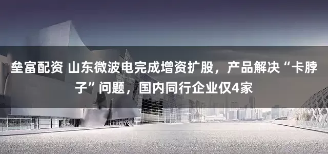 垒富配资 山东微波电完成增资扩股，产品解决“卡脖子”问题，国内同行企业仅4家