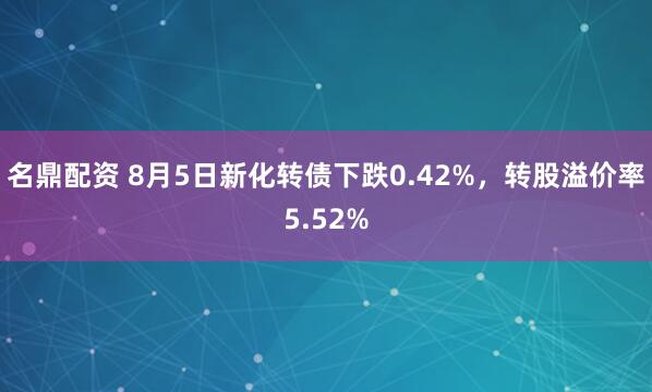 名鼎配资 8月5日新化转债下跌0.42%，转股溢价率5.52%