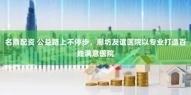名鼎配资 公益路上不停步，廊坊友谊医院以专业打造百姓满意医院