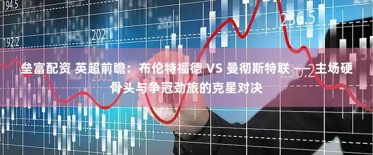 垒富配资 英超前瞻：布伦特福德 VS 曼彻斯特联 —— 主场硬骨头与争冠劲旅的克星对决