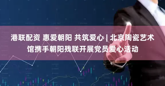 港联配资 惠爱朝阳 共筑爱心 | 北京陶瓷艺术馆携手朝阳残联开展党员爱心活动