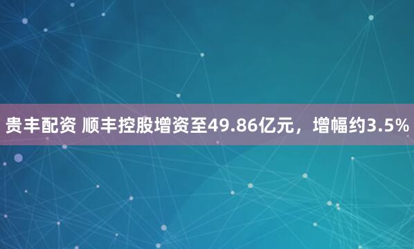 贵丰配资 顺丰控股增资至49.86亿元，增幅约3.5%