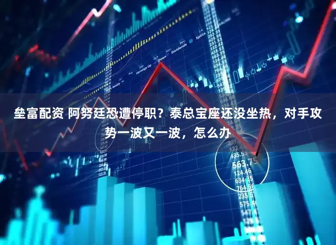 垒富配资 阿努廷恐遭停职？泰总宝座还没坐热，对手攻势一波又一波，怎么办