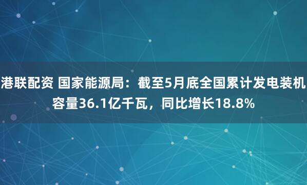 港联配资 国家能源局：截至5月底全国累计发电装机容量36.1亿千瓦，同比增长18.8%