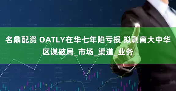 名鼎配资 OATLY在华七年陷亏损 拟剥离大中华区谋破局_市场_渠道_业务