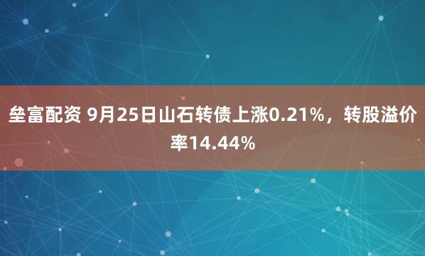 垒富配资 9月25日山石转债上涨0.21%，转股溢价率14.44%