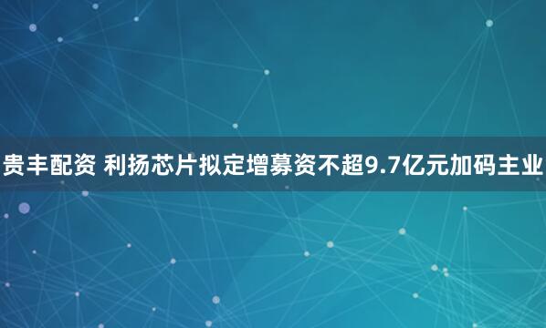 贵丰配资 利扬芯片拟定增募资不超9.7亿元加码主业