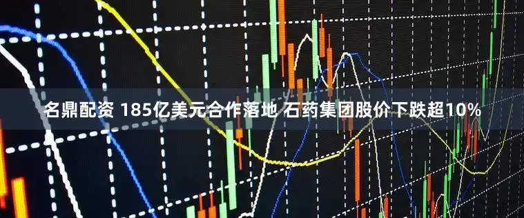 名鼎配资 185亿美元合作落地 石药集团股价下跌超10%