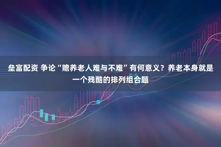 垒富配资 争论“赡养老人难与不难”有何意义？养老本身就是一个残酷的排列组合题