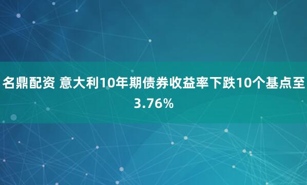 名鼎配资 意大利10年期债券收益率下跌10个基点至3.76%