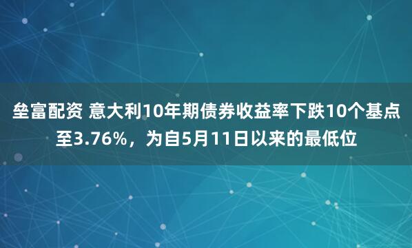 垒富配资 意大利10年期债券收益率下跌10个基点至3.76%，为自5月11日以来的最低位