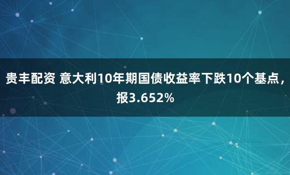 贵丰配资 意大利10年期国债收益率下跌10个基点，报3.652%